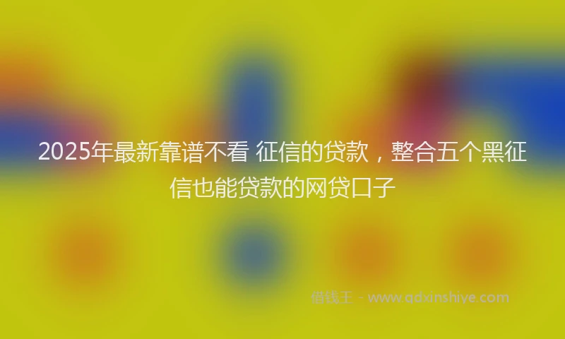 2025年最新靠谱不看 征信的贷款，整合五个黑征信也能贷款的网贷口子