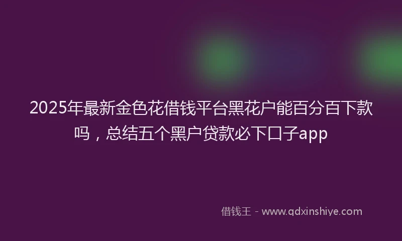 2025年最新金色花借钱平台黑花户能百分百下款吗，总结五个黑户贷款必下口子app
