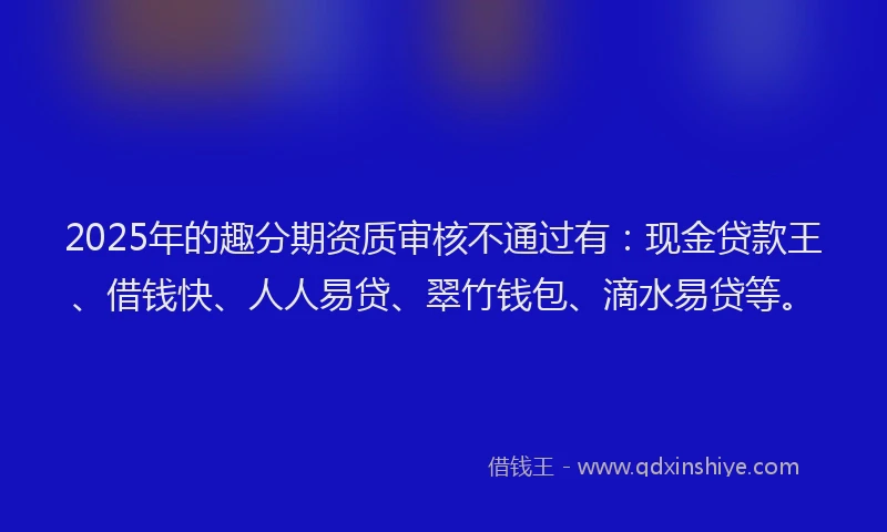 2025年的趣分期资质审核不通过有：现金贷款王、借钱快、人人易贷、翠竹钱包、滴水易贷等。