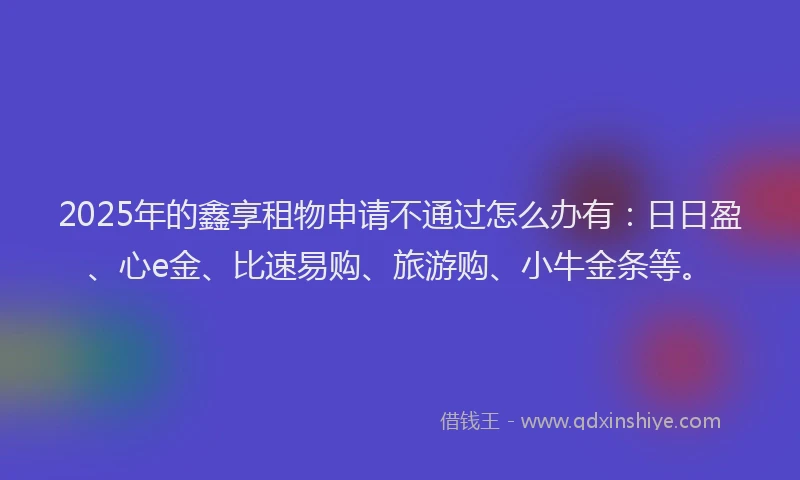 2025年的鑫享租物申请不通过怎么办有：日日盈、心e金、比速易购、旅游购、小牛金条等。