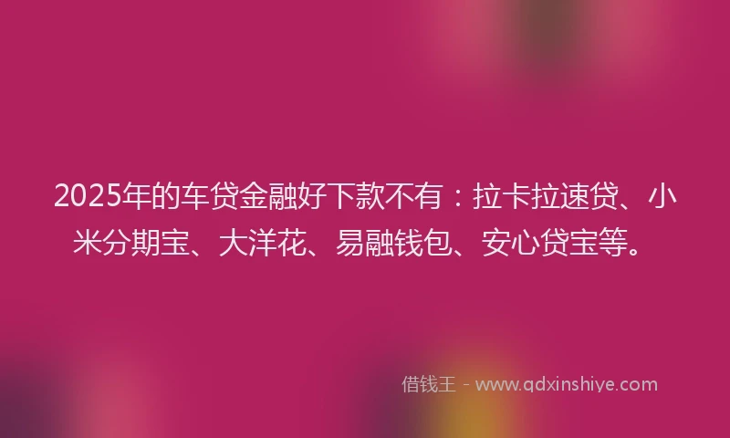2025年的车贷金融好下款不有：拉卡拉速贷、小米分期宝、大洋花、易融钱包、安心贷宝等。