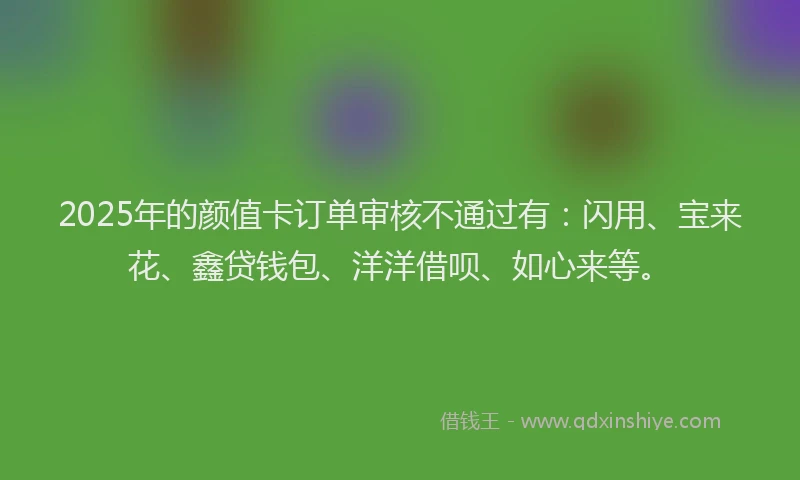 2025年的颜值卡订单审核不通过有：闪用、宝来花、鑫贷钱包、洋洋借呗、如心来等。