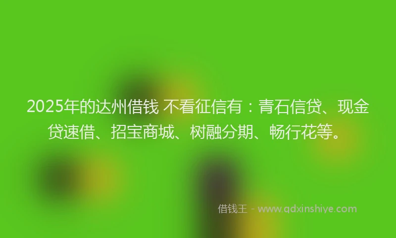 2025年的达州借钱 不看征信有：青石信贷、现金贷速借、招宝商城、树融分期、畅行花等。