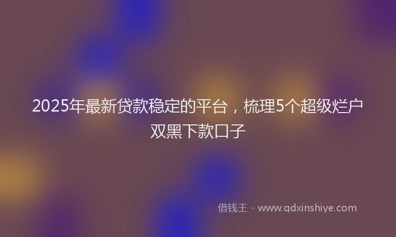 2025年最新贷款稳定的平台，梳理5个超级烂户双黑下款口子