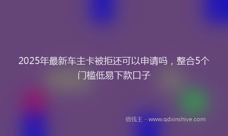 2025年最新车主卡被拒还可以申请吗，整合5个门槛低易下款口子