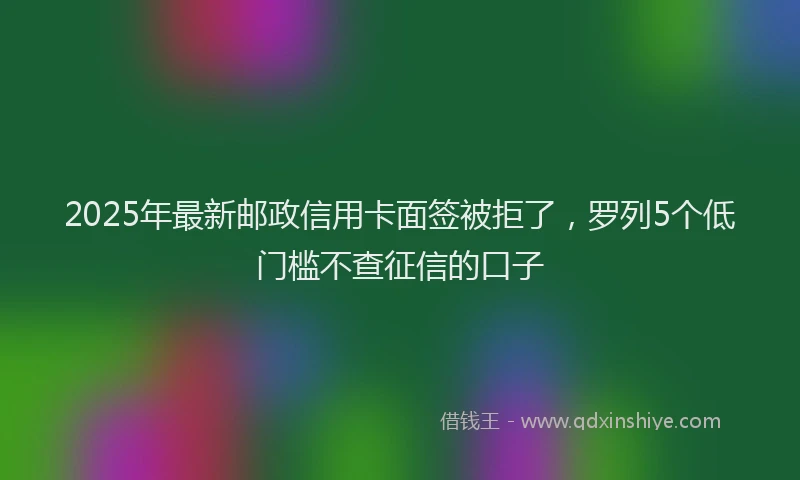 2025年最新邮政信用卡面签被拒了，罗列5个低门槛不查征信的口子