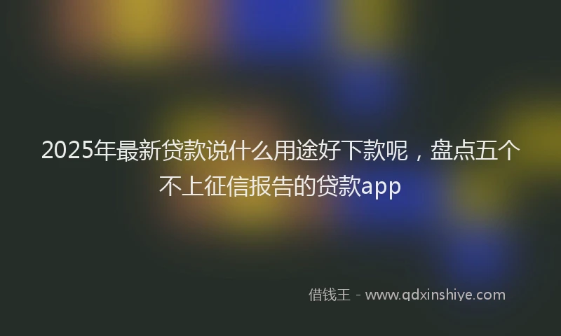 2025年最新贷款说什么用途好下款呢，盘点五个不上征信报告的贷款app