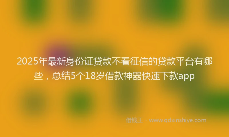 2025年最新身份证贷款不看征信的贷款平台有哪些，总结5个18岁借款神器快速下款app