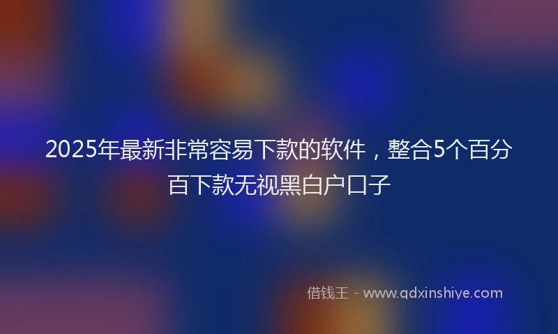 2025年最新非常容易下款的软件，整合5个百分百下款无视黑白户口子