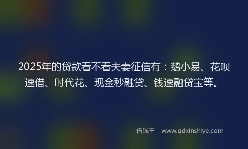 2025年的贷款看不看夫妻征信有：鹅小易、花呗速借、时代花、现金秒融贷、钱速融贷宝等。