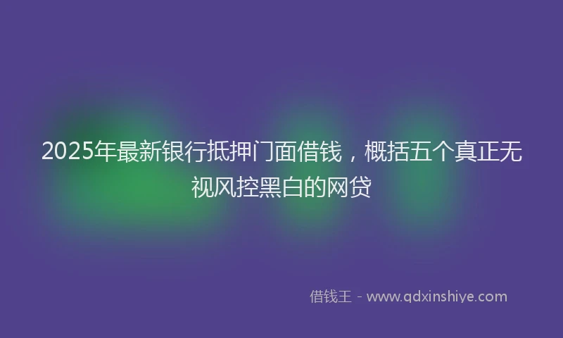2025年最新银行抵押门面借钱，概括五个真正无视风控黑白的网贷