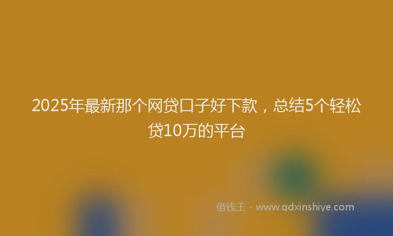 2025年最新那个网贷口子好下款，总结5个轻松贷10万的平台