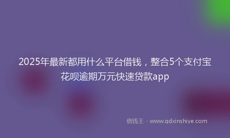 2025年最新都用什么平台借钱，整合5个支付宝花呗逾期万元快速贷款app