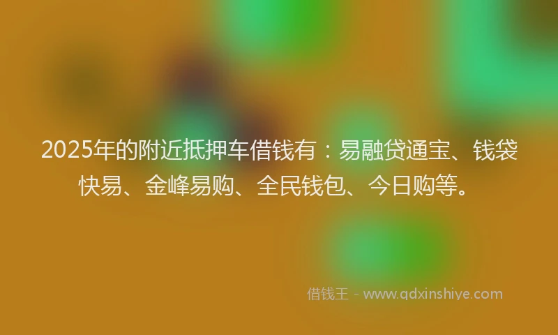 2025年的附近抵押车借钱有：易融贷通宝、钱袋快易、金峰易购、全民钱包、今日购等。