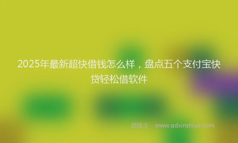 2025年最新超快借钱怎么样，盘点五个支付宝快贷轻松借软件