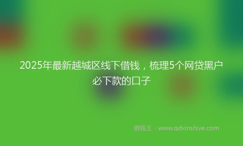 2025年最新越城区线下借钱，梳理5个网贷黑户必下款的口子
