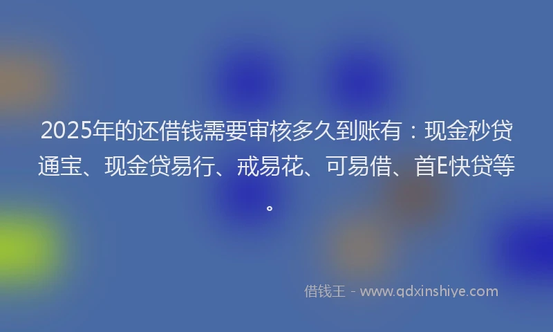 2025年的还借钱需要审核多久到账有：现金秒贷通宝、现金贷易行、戒易花、可易借、首E快贷等。