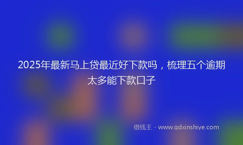 2025年最新马上贷最近好下款吗，梳理五个逾期太多能下款口子