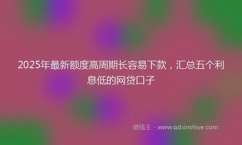 2025年最新额度高周期长容易下款，汇总五个利息低的网贷口子