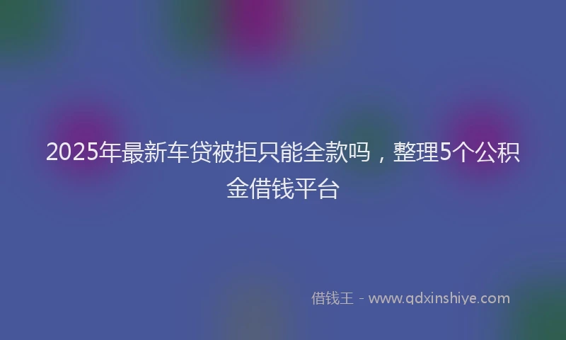 2025年最新车贷被拒只能全款吗，整理5个公积金借钱平台