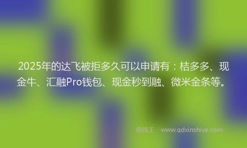 2025年的达飞被拒多久可以申请有：桔多多、现金牛、汇融Pro钱包、现金秒到融、微米金条等。