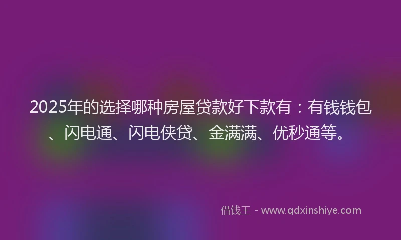 2025年的选择哪种房屋贷款好下款有：有钱钱包、闪电通、闪电侠贷、金满满、优秒通等。