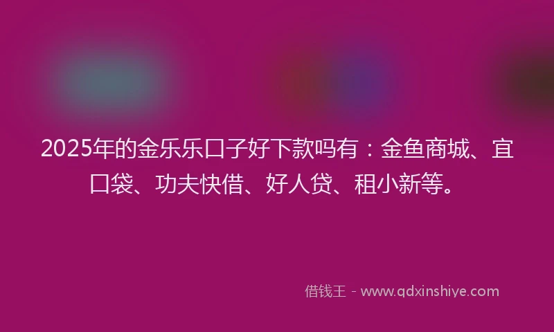 2025年的金乐乐口子好下款吗有：金鱼商城、宜口袋、功夫快借、好人贷、租小新等。
