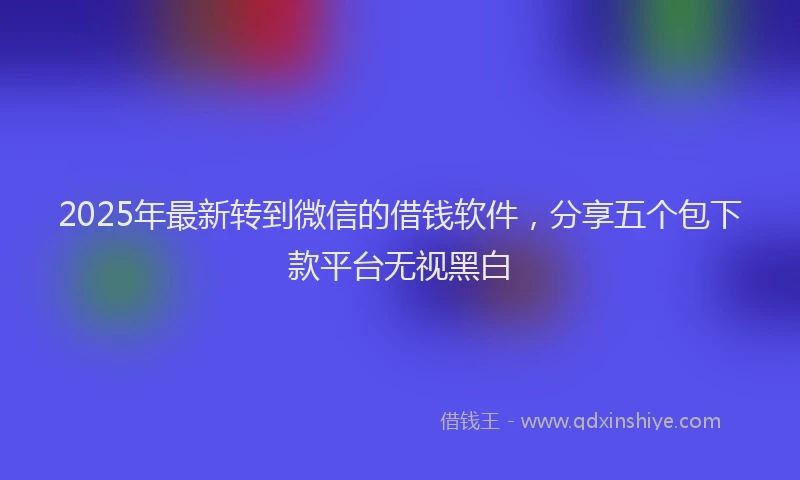 2025年最新转到微信的借钱软件，分享五个包下款平台无视黑白