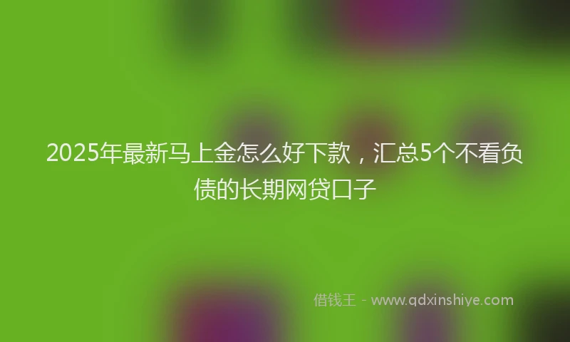 2025年最新马上金怎么好下款，汇总5个不看负债的长期网贷口子