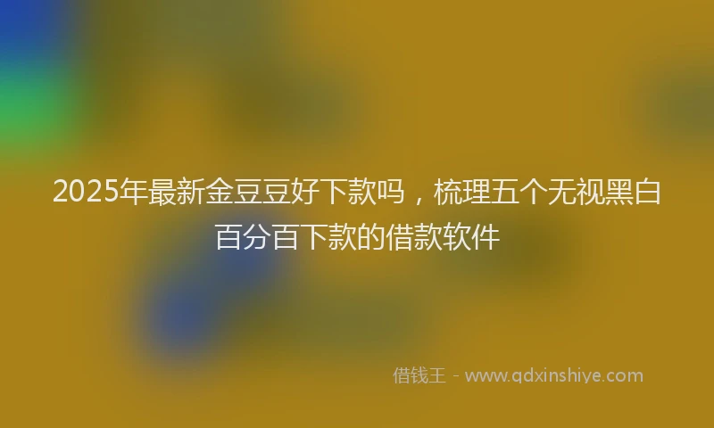 2025年最新金豆豆好下款吗，梳理五个无视黑白百分百下款的借款软件