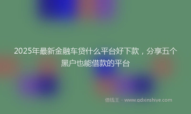 2025年最新金融车贷什么平台好下款，分享五个黑户也能借款的平台