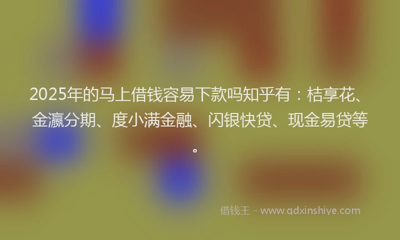 2025年的马上借钱容易下款吗知乎有：桔享花、金瀛分期、度小满金融、闪银快贷、现金易贷等。