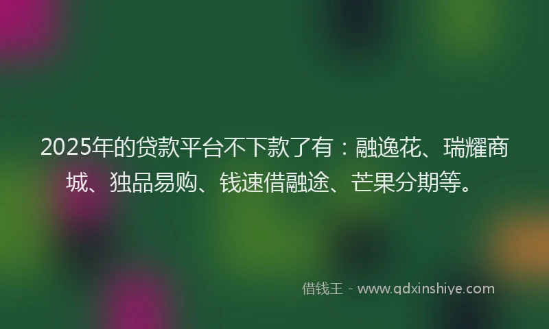 2025年的贷款平台不下款了有：融逸花、瑞耀商城、独品易购、钱速借融途、芒果分期等。