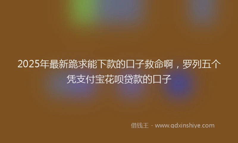 2025年最新跪求能下款的口子救命啊，罗列五个凭支付宝花呗贷款的口子