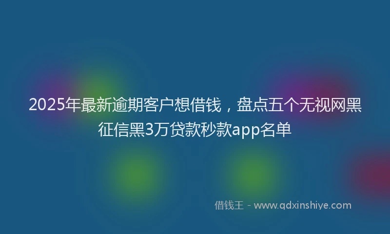 2025年最新逾期客户想借钱，盘点五个无视网黑征信黑3万贷款秒款app名单