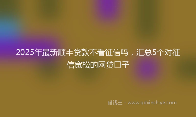 2025年最新顺丰贷款不看征信吗，汇总5个对征信宽松的网贷口子