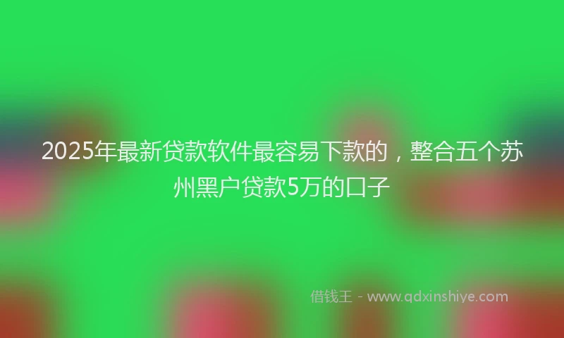 2025年最新贷款软件最容易下款的，整合五个苏州黑户贷款5万的口子