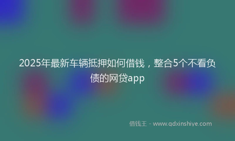 2025年最新车辆抵押如何借钱，整合5个不看负债的网贷app