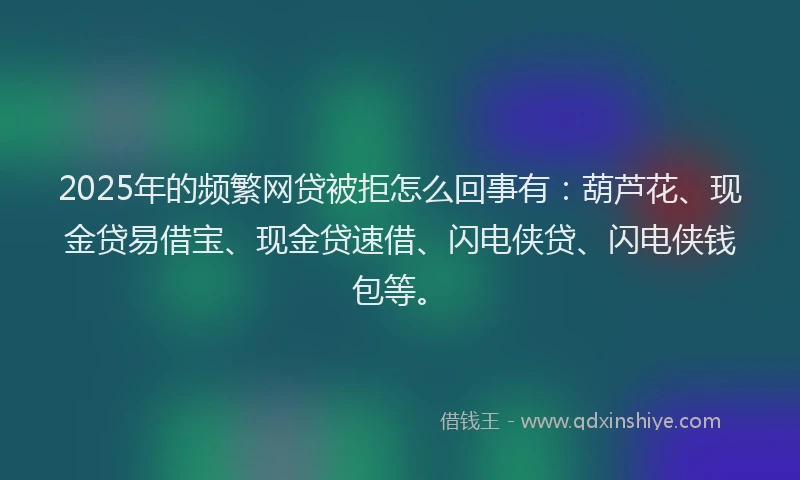 2025年的频繁网贷被拒怎么回事有：葫芦花、现金贷易借宝、现金贷速借、闪电侠贷、闪电侠钱包等。