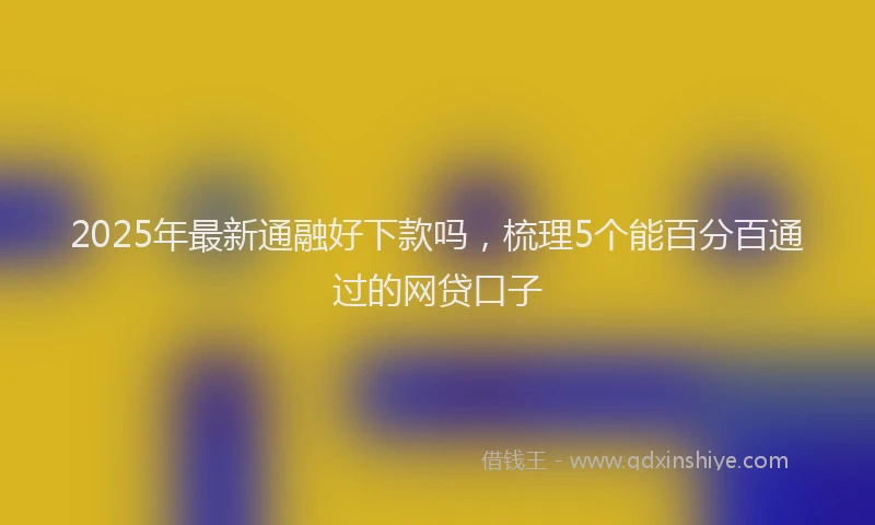 2025年最新通融好下款吗，梳理5个能百分百通过的网贷口子