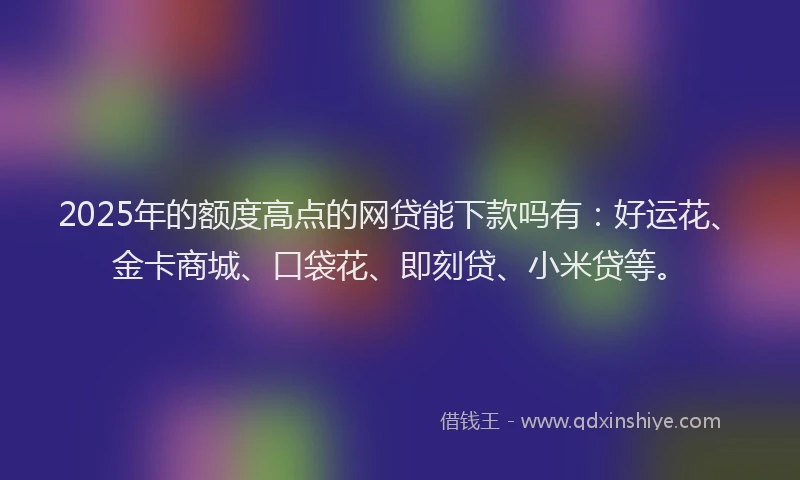 2025年的额度高点的网贷能下款吗有：好运花、金卡商城、口袋花、即刻贷、小米贷等。