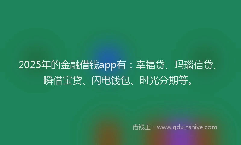 2025年的金融借钱app有：幸福贷、玛瑙信贷、瞬借宝贷、闪电钱包、时光分期等。