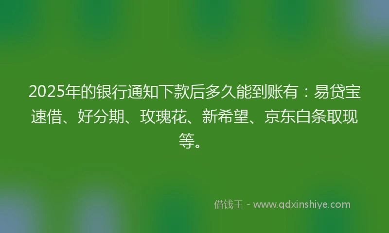 2025年的银行通知下款后多久能到账有：易贷宝速借、好分期、玫瑰花、新希望、京东白条取现等。