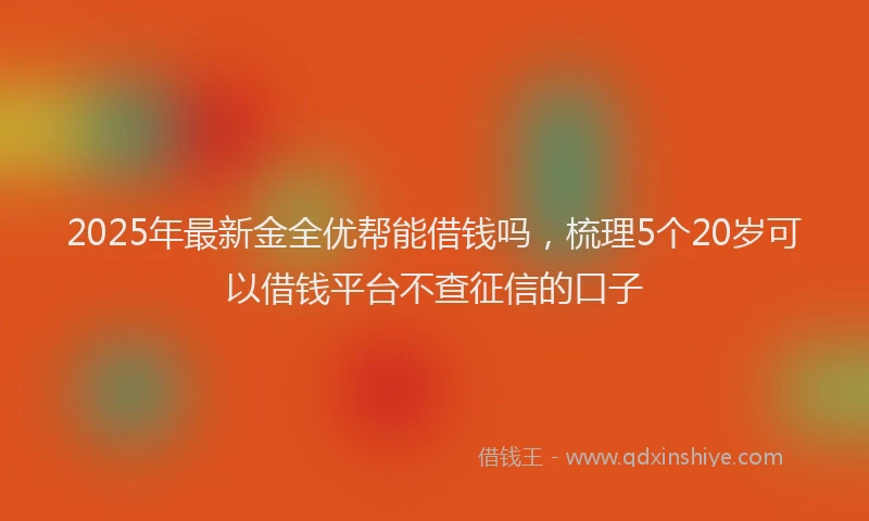 2025年最新金全优帮能借钱吗，梳理5个20岁可以借钱平台不查征信的口子