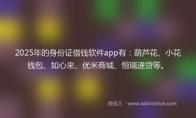 2025年的身份证借钱软件app有：葫芦花、小花钱包、如心来、优米商城、恒瑞速贷等。