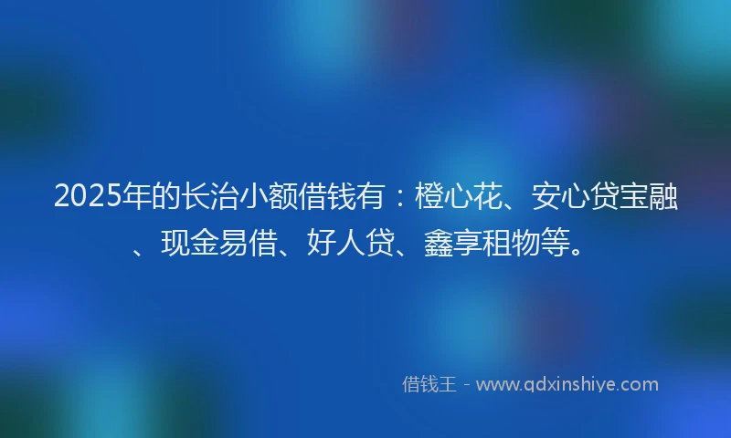 2025年的长治小额借钱有：橙心花、安心贷宝融、现金易借、好人贷、鑫享租物等。