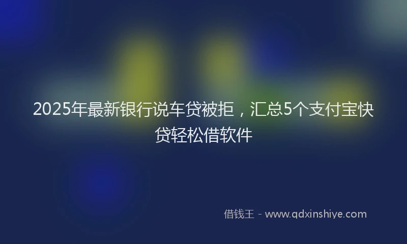 2025年最新银行说车贷被拒，汇总5个支付宝快贷轻松借软件