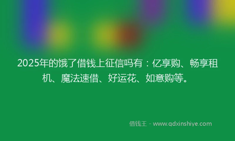 2025年的饿了借钱上征信吗有：亿享购、畅享租机、魔法速借、好运花、如意购等。