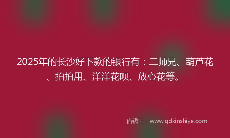 2025年的长沙好下款的银行有：二师兄、葫芦花、拍拍用、洋洋花呗、放心花等。