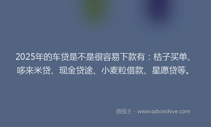 2025年的车贷是不是很容易下款有：桔子买单、哆来米贷、现金贷途、小麦粒借款、星愿贷等。